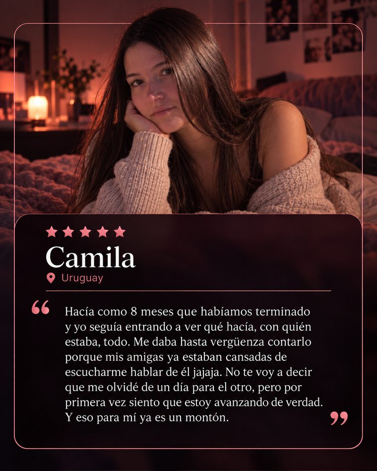 Reseña de Camila, Uruguay, 5 estrellas: Hacía como 8 meses que habíamos terminado y yo seguía entrando a ver qué hacía, con quién estaba, todo. Me daba hasta vergüenza contarlo porque mis amigas ya estaban cansadas de escucharme hablar de él jajaja. No te voy a decir que me olvidé de un día para el otro, pero por primera vez siento que estoy avanzando de verdad. Y eso para mí ya es un montón.
