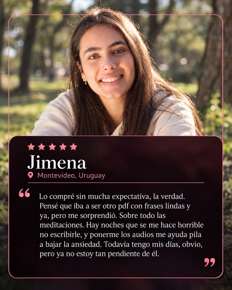 Reseña de Jimena, Montevideo, Uruguay, 5 estrellas: Lo compré sin mucha expectativa, la verdad. Pensé que iba a ser otro pdf con frases lindas y ya, pero me sorprendió. Sobre todo las meditaciones. Hay noches que se me hace horrible no escribirle, y ponerme los audios me ayuda pila a bajar la ansiedad. Todavía tengo mis días, obvio, pero ya no estoy tan pendiente de él.