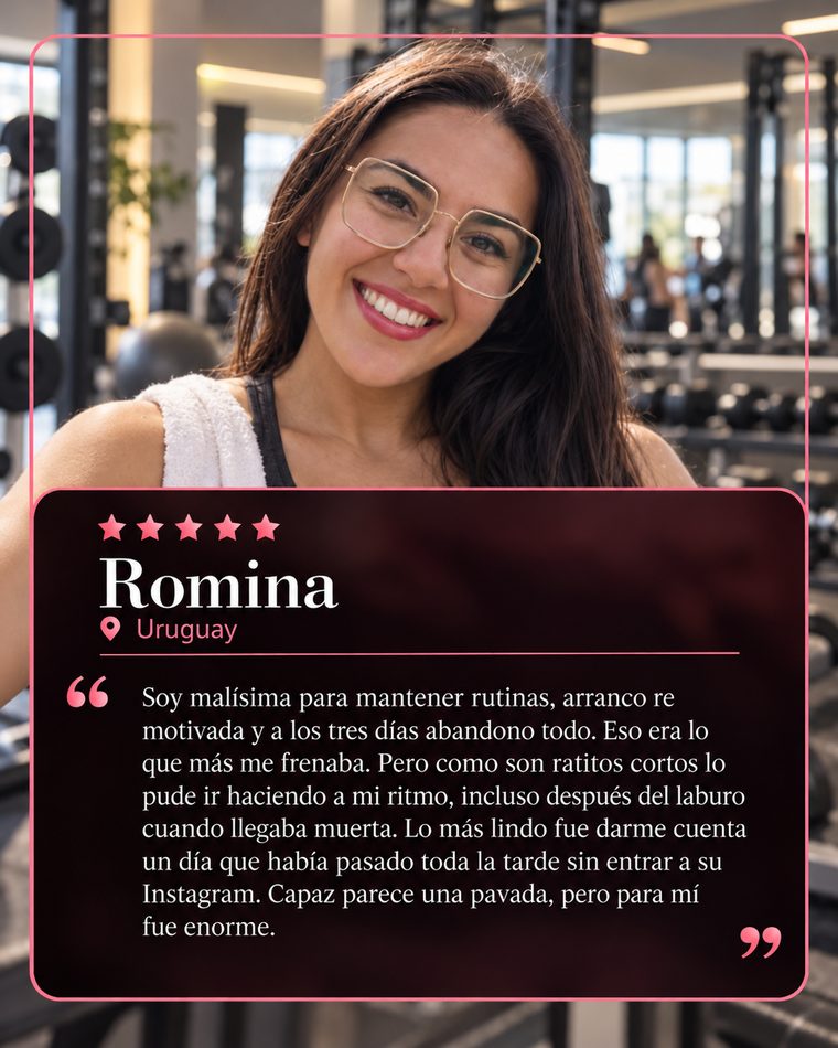 Reseña de Romina, Uruguay, 5 estrellas: Soy malísima para mantener rutinas, arranco re motivada y a los tres días abandono todo. Eso era lo que más me frenaba. Pero como son ratitos cortos lo pude ir haciendo a mi ritmo, incluso después del laburo cuando llegaba muerta. Lo más lindo fue darme cuenta un día que había pasado toda la tarde sin entrar a su Instagram. Capaz parece una pavada, pero para mí fue enorme.